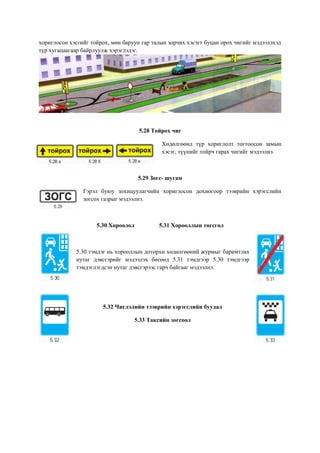 хориглосон хэсгийг тойрох, мөн баруун гар талын зорчих хэсэгт буцан орох чигийг мэдээлэхэд
түр хугацаагаар байрлуулж хэрэглэдэг.
5.28 Тойрох чиг
Хөдөлгөөнд түр хориглолт тогтоосон замын
хэсэг, түүнийг тойрч гарах чигийг мэдээлнэ.
5.29 Зогс- шугам
Гэрэл буюу зохицуулагчийн хориглосон дохиогоор тээврийн хэрэгслийн
зогсох газрыг мэдээлнэ.
5.30 Хороолол 5.31 Хорооллын төгсгөл
5.30 тэмдэг нь хорооллын доторхи хөдөлгөөний журмыг баримтлах
нутаг дэвсгэрийг мэдээлэх бөгөөд 5.31 тэмдгээр 5.30 тэмдгээр
тэмдэглэгдсэн нутаг дэвсгэрээс гарч байгааг мэдээлнэ.
5.32 Чиглэлийн тээврийн хэрэгслийн буудал
5.33 Таксийн зогсоол
 