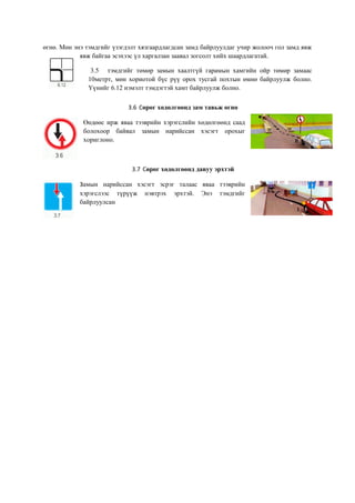 өгнө. Мөн энэ тэмдгийг үзэгдэлт хязгаардлагдсан замд байрлуулдаг учир жолооч гол замд явж
явж байгаа эсэхээс үл харгалзан заавал зогсолт хийх шаардлагатай.
3.5 тэмдгийг төмөр замын хаалтгүй гарамын хамгийн ойр төмөр замаас
10метрт, мөн хориотой бүс рүү орох тусгай похтын өмнө байрлуулж болно.
Үүнийг 6.12 нэмэлт тэмдэгтэй хамт байрлуулж болно.
3.6 Сөрөг хөдөлгөөнд зам тавьж өгнө
Өөдөөс ирж яваа тээврийн хэрэгслийн хөдөлгөөнд саад
болохоор байвал замын нарийссан хэсэгт орохыг
хориглоно.
3.7 Сөрөг хөдөлгөөнд давуу эрхтэй
Замын нарийссан хэсэгт эсрэг талаас яваа тээврийн
хэрэгслээс түрүүж нэвтрэх эрхтэй. Энэ тэмдгийг
байрлуулсан
 