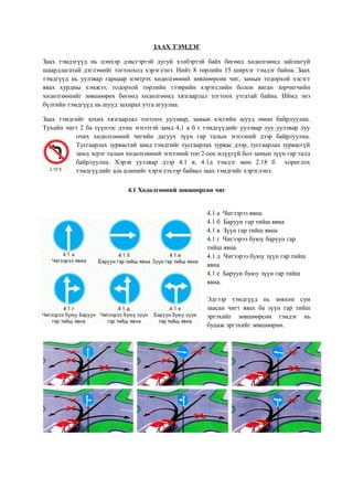 ЗААХ ТЭМДЭГ
Заах тэмдэгүүд нь цэнхэр дэвсгэртэй дугуй хэлбэртэй байх бөгөөд хөдөлгөөнд зайлшгүй
шаардлагатай дэглэмийг тогтооход хэрэглэнэ. Нийт 8 төрлийн 15 ширхэг тэмдэг байна. Заах
тэмдгүүд нь уулзвар гарцаар нэвтрэх хөдөлгөөний зөвшөөрсөн чиг, замын тодорхой хэсэгт
явах хурдны хэмжээ, тодорхой төрлийн тээврийн хэрэгслийн болон явган зорчигчийн
хөдөлгөөнийг зөвшөөрөх бөгөөд хөдөлгөөнд хязгаарлал тогтоох утгатай байна. Иймд энэ
бүлгийн тэмдгүүд нь шууд захирах утга агуулна.
Заах тэмдгийг зохих хязгаарлал тогтоох уулзвар, замын хэсгийн шууд өмнө байрлуулна.
Тухайн чигт 2 ба түүнээс дээш эгнээтэй замд 4,1 а б г тэмдгүүдийг уулзвар луу уулзвар луу
очих хөдөлгөөний чигийн дагуух зүүн гар талын эгнээний дээр байрлуулна.
Тусгаарлах зурвастай замд тэмдгийг тусгаарлах зурвас дээр, тусгаарлах зурвасгүй
замд эсрэг талын хөдөлгөөний эгнээний тоо 2-оос илүүгүй бол замын зүүн гар талд
байрлуулна. Хэрэв уулзвар дээр 4.1 в, 4.1д тэмдэг мөн 2.18 б хориглох
тэмдгүүдийг аль алинийг хэрэглэхээр байвал заах тэмдгийг хэрэглэнэ.
4.1 Хөдөлгөөний зөвшөөрсөн чиг
4.1 а Чигээрээ явна
4.1 б Баруун гар тийш явна
4.1 в Зүүн гар тийш явна
4.1 г Чигээрээ буюу баруун гар
тийш явна
4.1 д Чигээрээ буюу зүүн гар тийш
явна
4.1 е Баруун буюу зүүн гар тийш
явна.
Эдгээр тэмдгүүд нь зөвхөн сум
заасан чигт явах ба зүүн гар тийш
эргэхийг зөвшөөрсөн тэмдэг нь
буцаж эргэхийг зөвшөөрнө.
 