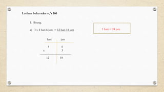 1. Hitung.
a) 3 x 4 hari 6 jam = 12 hari 18 jam
hari jam
4 6
x 3
--------------------------------
12 18
1 hari = 24 jam
Latihan buku teks m/s 160
 
