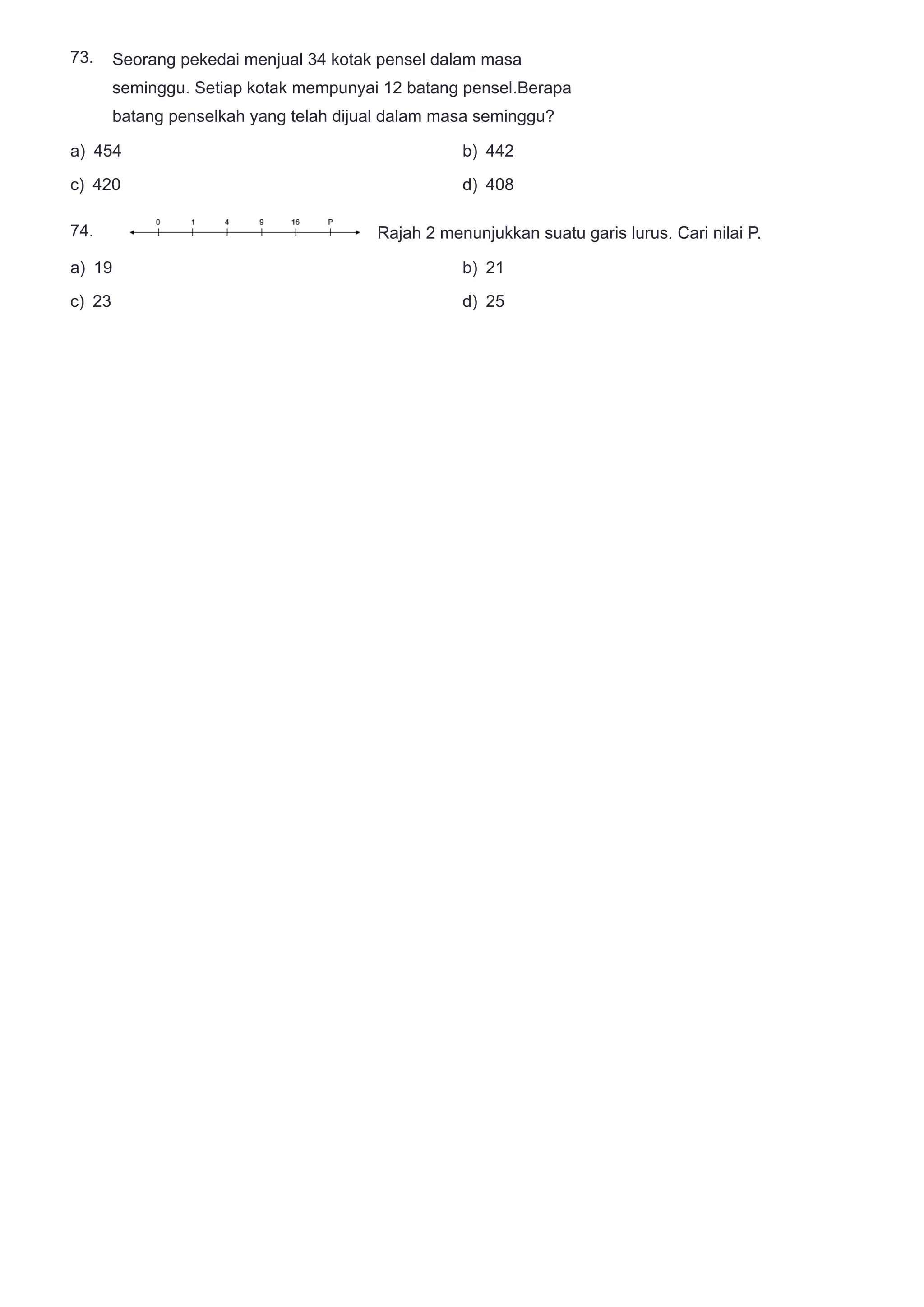 73.
74.
Seorang pekedai menjual 34 kotak pensel dalam masa
seminggu. Setiap kotak mempunyai 12 batang pensel.Berapa
batang penselkah yang telah dijual dalam masa seminggu?
a) 454 b) 442
c) 420 d) 408
Rajah 2 menunjukkan suatu garis lurus. Cari nilai P.
a) 19 b) 21
c) 23 d) 25
 
