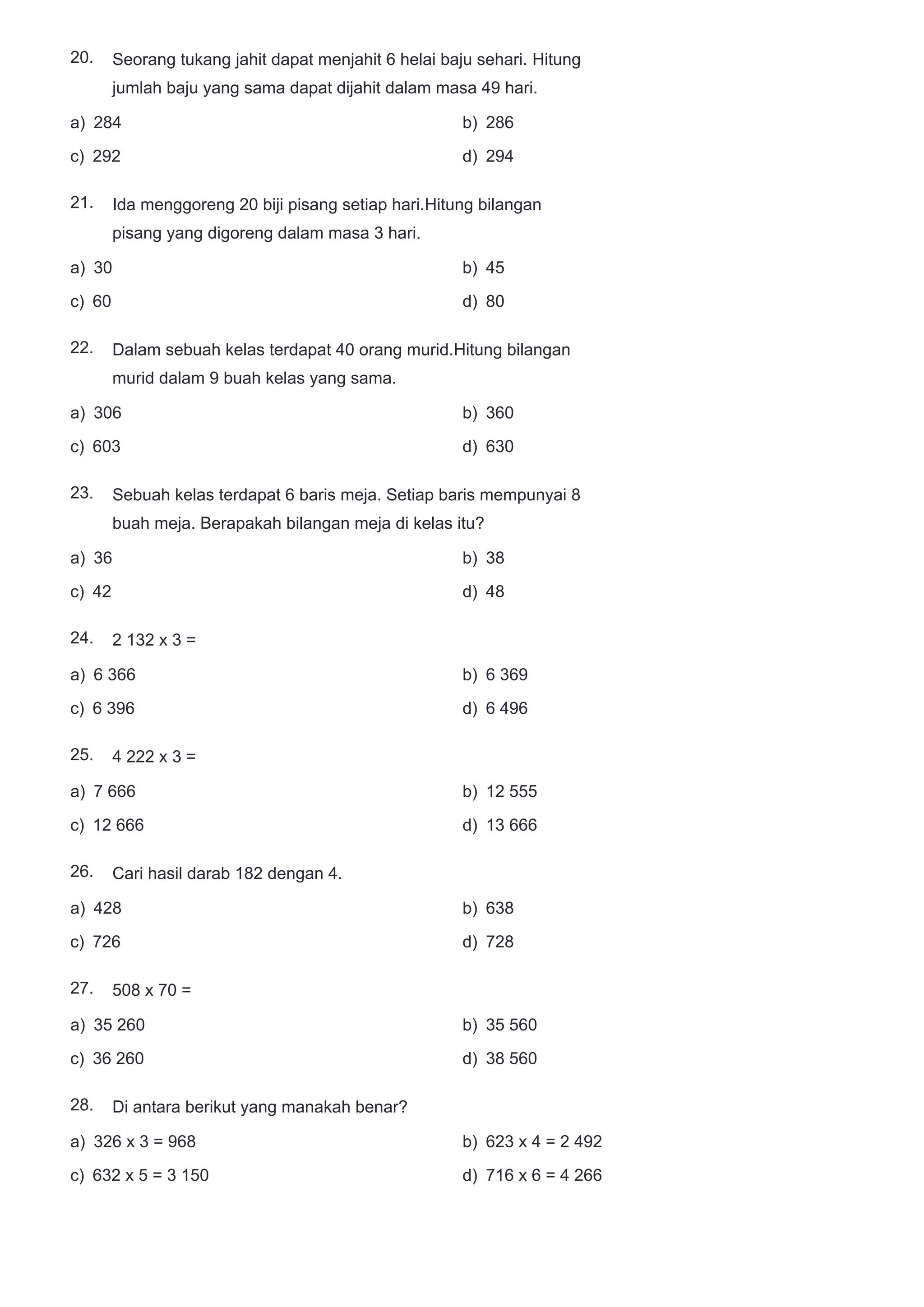 20.
21.
22.
23.
24.
25.
26.
27.
28.
Seorang tukang jahit dapat menjahit 6 helai baju sehari. Hitung
jumlah baju yang sama dapat dijahit dalam masa 49 hari.
a) 284 b) 286
c) 292 d) 294
Ida menggoreng 20 biji pisang setiap hari.Hitung bilangan
pisang yang digoreng dalam masa 3 hari.
a) 30 b) 45
c) 60 d) 80
Dalam sebuah kelas terdapat 40 orang murid.Hitung bilangan
murid dalam 9 buah kelas yang sama.
a) 306 b) 360
c) 603 d) 630
Sebuah kelas terdapat 6 baris meja. Setiap baris mempunyai 8
buah meja. Berapakah bilangan meja di kelas itu?
a) 36 b) 38
c) 42 d) 48
2 132 x 3 =
a) 6 366 b) 6 369
c) 6 396 d) 6 496
4 222 x 3 =
a) 7 666 b) 12 555
c) 12 666 d) 13 666
Cari hasil darab 182 dengan 4.
a) 428 b) 638
c) 726 d) 728
508 x 70 =
a) 35 260 b) 35 560
c) 36 260 d) 38 560
Di antara berikut yang manakah benar?
a) 326 x 3 = 968 b) 623 x 4 = 2 492
c) 632 x 5 = 3 150 d) 716 x 6 = 4 266
 