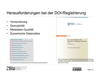 Herausforderungen bei der DOI-Registrierung
• Versionierung
• Granularität
• Metadaten-Qualität
• Dynamische Datensätze
Seite 13
http://www.da-ra.de/de/technische-informationen/archiv/#c971
http://www.gesis.org/fileadmin/upload/forschung/publikation
en/gesis_reihen/gesis_methodenberichte/2014/TechnicalRe
port_2014-18.pdf
 