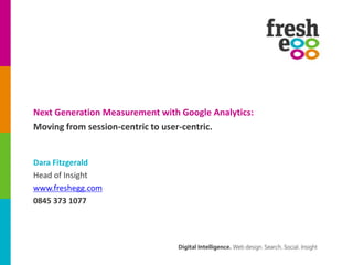 Next Generation Measurement with Google Analytics:
Moving from session-centric to user-centric.


Dara Fitzgerald
Head of Insight
www.freshegg.com
0845 373 1077
 