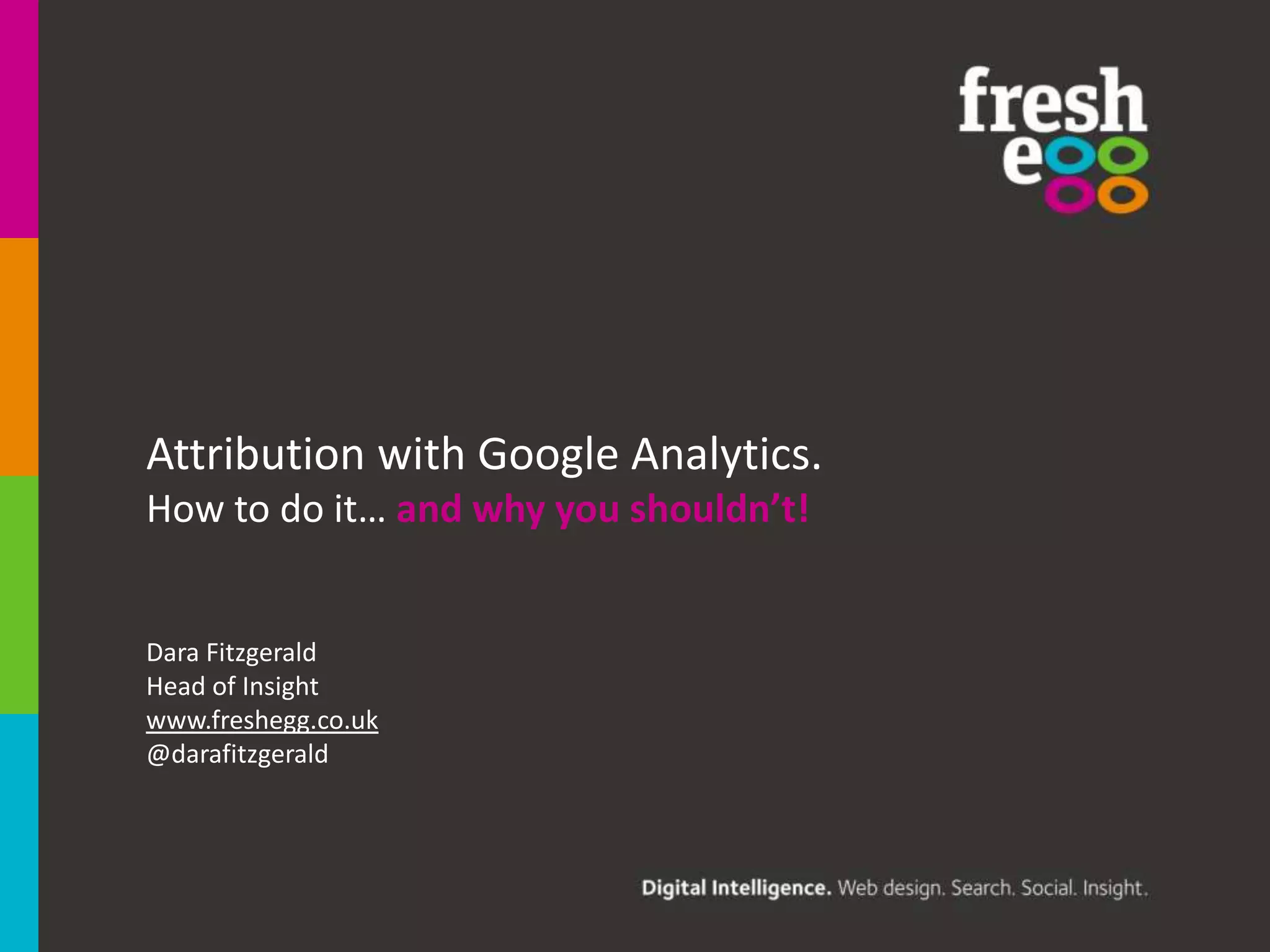 Attribution with Google Analytics.
How to do it… and why you shouldn’t!.

Dara Fitzgerald
Head of Insight
www.freshegg.co.uk
@darafitzgerald

 