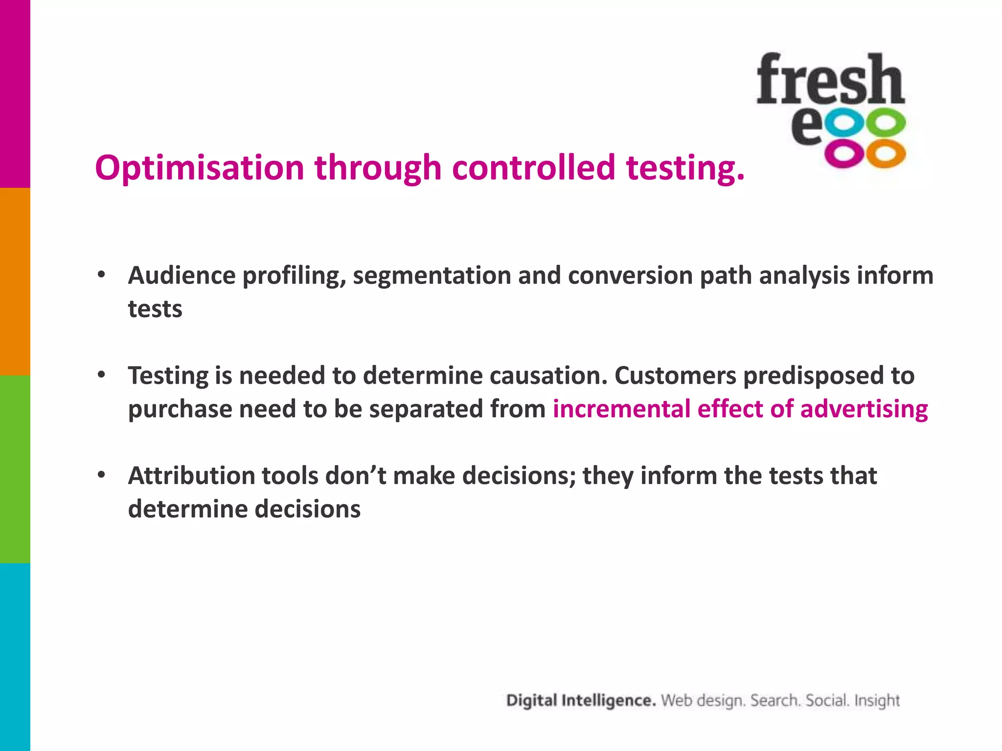 Optimisation through controlled testing.
• Audience profiling, segmentation and conversion path analysis inform
tests

• Testing is needed to determine causation. Customers predisposed to
purchase need to be separated from incremental effect of advertising
• Attribution tools don’t make decisions; they inform the tests that
determine decisions

 