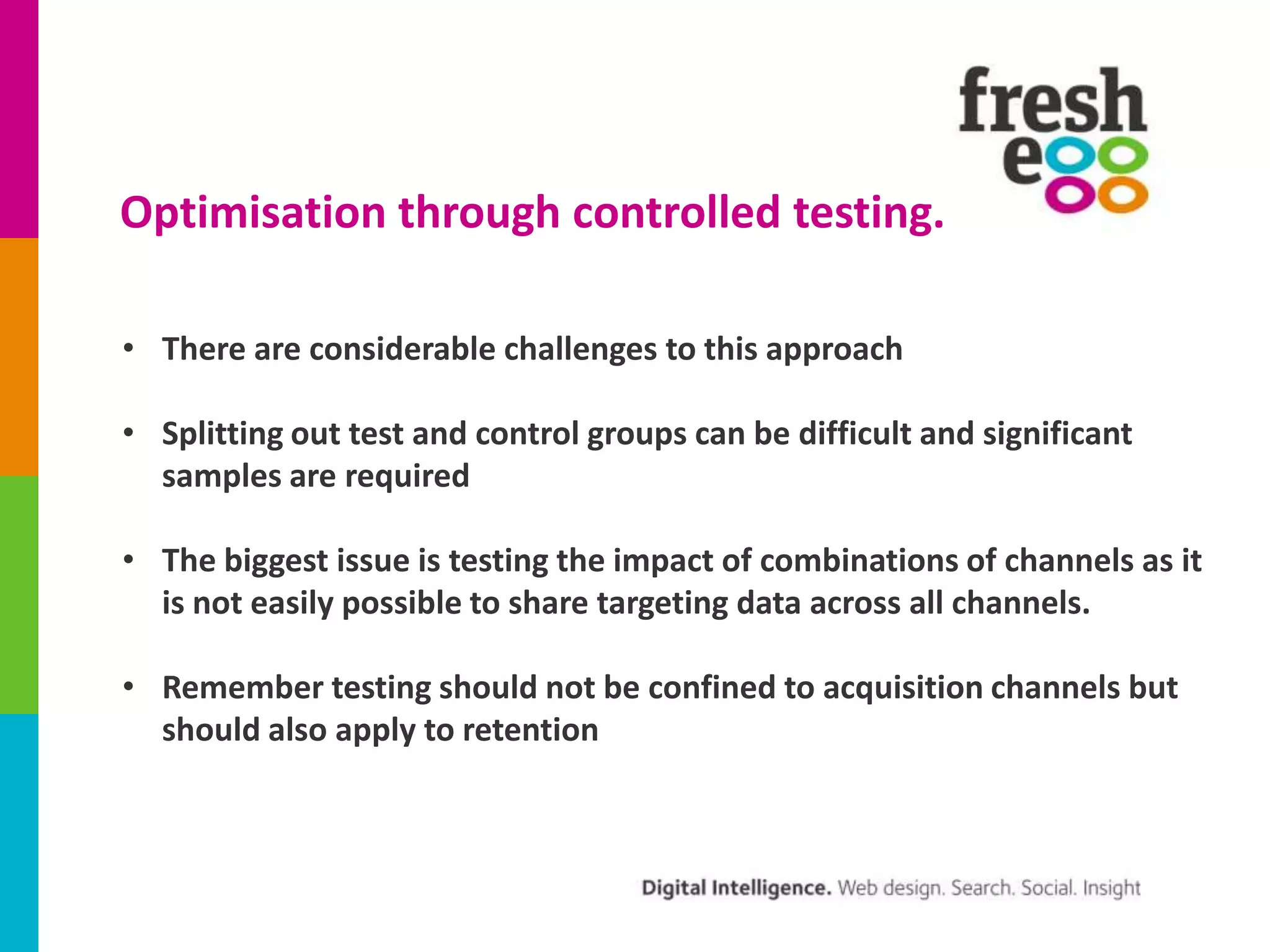 Optimisation through controlled testing.
• There are considerable challenges to this approach
• Splitting out test and control groups can be difficult and significant
samples are required
• The biggest issue is testing the impact of combinations of channels as it
is not easily possible to share targeting data across all channels.

• Remember testing should not be confined to acquisition channels but
should also apply to retention

 