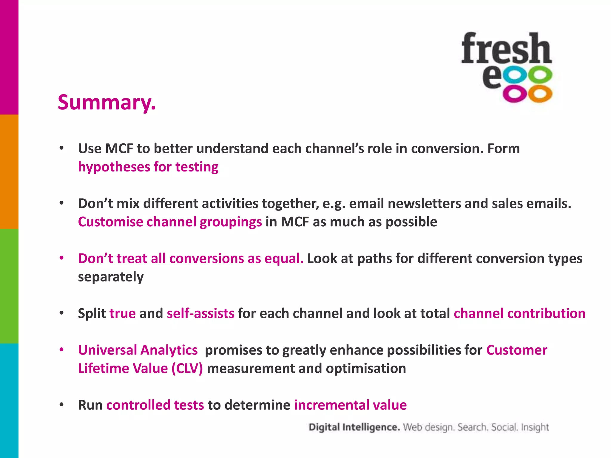 Summary.
• Use MCF to better understand each channel’s role in conversion. Form
hypotheses for testing
• Don’t mix different activities together, e.g. email newsletters and sales emails.
Customise channel groupings in MCF as much as possible
• Don’t treat all conversions as equal. Look at paths for different conversion types
separately
• Split true and self-assists for each channel and look at total channel contribution
• Universal Analytics promises to greatly enhance possibilities for Customer
Lifetime Value (CLV) measurement and optimisation
• Run controlled tests to determine incremental value

 