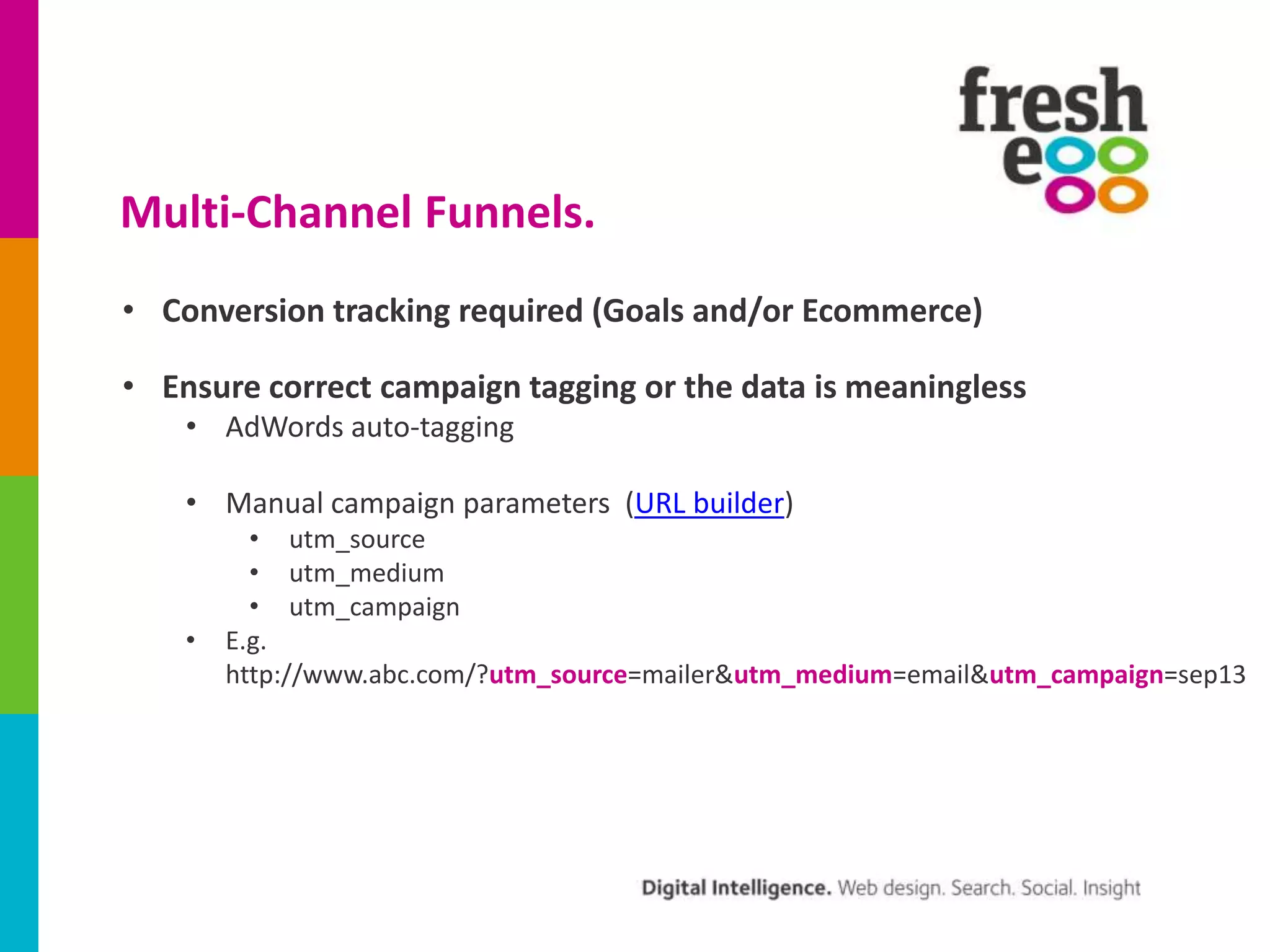 Multi-Channel Funnels.
• Conversion tracking required (Goals and/or Ecommerce)
• Ensure correct campaign tagging or the data is meaningless
• AdWords auto-tagging
• Manual campaign parameters (URL builder)

•

• utm_source
• utm_medium
• utm_campaign
E.g.
http://www.abc.com/?utm_source=mailer&utm_medium=email&utm_campaign=sep13

 