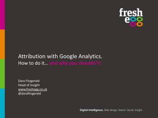 Attribution with Google Analytics.
How to do it… and why you shouldn’t!.

Dara Fitzgerald
Head of Insight
www.freshegg.co.uk
@darafitzgerald

 