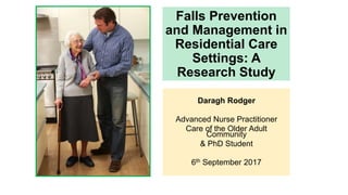 Falls Prevention
and Management in
Residential Care
Settings: A
Research Study
Daragh Rodger
Advanced Nurse Practitioner
Care of the Older Adult
Community
& PhD Student
6th September 2017
 