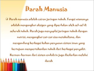 Darah Manusia  Darah manusia adalah cairan jaringan tubuh. Fungsi utamanya adalah mengangkut oksigen yang diperlukan oleh sel-sel di seluruh tubuh. Darah juga menyuplai jaringan tubuh dengan nutrisi, mengangkut zat-zat sisa metabolisme, dan mengandung berbagai bahan penyusun sistem imun yang bertujuan mempertahankan tubuh dari berbagai penyakit. Hormon-hormon dari sistem endokrin juga diedarkan melalui darah 