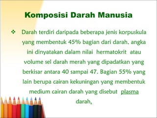 Komposisi Darah Manusia Darah terdiri daripada beberapa jenis korpuskula yang membentuk 45% bagian dari darah, angka ini dinyatakan dalam nilai hermatokrit atau volume sel darah merah yang dipadatkan yang berkisar antara 40 sampai 47. Bagian 55% yang lain berupa cairan kekuningan yang membentuk medium cairan darah yang disebut  plasma  darah . 