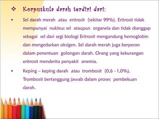 Korpuskula darah terdiri dari: Sel darah merah  atau  eritrosit (sekitar 99%). Eritrosit tidak mempunyai nukleus sel ataupun organela dan tidak dianggap sebagai sel dari segi biologi Eritrosit mengandung hemoglobin dan mengedarkan oksigen. Sel darah merah juga berperan dalam penentuan golongan darah. Orang yang kekurangan eritrosit menderita penyakit anemia. Keping – keping darah  atau  trombosit (0,6 - 1,0%). Trombosit bertanggung jawab dalam proses pembekuan darah. 
