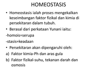 HOMEOSTASIS
• Homeostasis ialah proses mengekalkan
  keseimbangan faktor fizikal dan kimia di
  persekitaran dalam tubuh.
• Berasal dari perkataan Yunani iaitu:
-homois=serupa
-stasis=keadaan
• Persekitaran akan dipengaruhi oleh:
a) Faktor kimia-Ph dan aras gula
b) Faktor fizikal-suhu, tekanan darah dan
    osmosis
 
