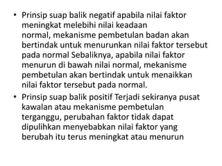 • Prinsip suap balik negatif apabila nilai faktor
  meningkat melebihi nilai keadaan
  normal, mekanisme pembetulan badan akan
  bertindak untuk menurunkan nilai faktor tersebut
  pada normal Sebaliknya, apabila nilai faktor
  menurun di bawah nilai normal, mekanisme
  pembetulan akan bertindak untuk menaikkan
  nilai faktor tersebut pada normal.
• Prinsip suap balik positif Terjadi sekiranya pusat
  kawalan atau mekanisme pembetulan
  terganggu, perubahan faktor tidak dapat
  dipulihkan menyebabkan nilai faktor yang
  berubah itu terus meningkat atau menurun
 