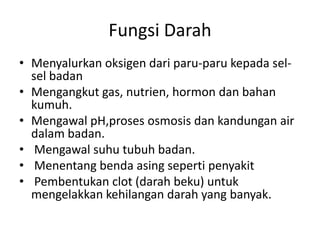 Fungsi Darah
• Menyalurkan oksigen dari paru-paru kepada sel-
  sel badan
• Mengangkut gas, nutrien, hormon dan bahan
  kumuh.
• Mengawal pH,proses osmosis dan kandungan air
  dalam badan.
• Mengawal suhu tubuh badan.
• Menentang benda asing seperti penyakit
• Pembentukan clot (darah beku) untuk
  mengelakkan kehilangan darah yang banyak.
 