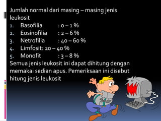 Jumlah normal dari masing – masing jenis
leukosit
1. Basofilia : 0 – 1 %
2. Eosinofilia : 2 – 6 %
3. Netrofilia : 40 – 60 %
4. Limfosit: 20 – 40 %
5. Monofit : 3 – 8 %
Semua jenis leukosit ini dapat dihitung dengan
memakai sedian apus. Pemeriksaan ini disebut
hitung jenis leukosit
 