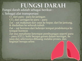 Fungsi darah adalah sebagai berikut :
1. Sebagai alat transportasi
- O2 dari paru - paru ke jaringan
- CO2 dari jaringan ke paru – paru
- Zat – zat makanan dari usus ke hepar, dari ke jantung,
& diedarkan ke seluruh tubuh
- Zat – zat hormon dari kelenjer tempat prodoksinya ke
tempat hormon
- Zat sisa metalisme ketempat pembuangan seperti paru
– paru (CO2), kulit berupa garam dalam keringat, ke
usus dan seterusnya dibuang melalui proses, dan
keginjal berupa urine.
 