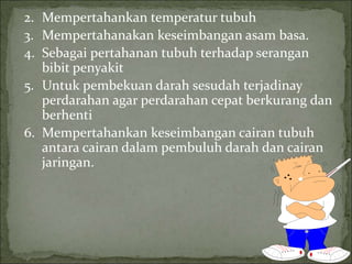 2. Mempertahankan temperatur tubuh
3. Mempertahanakan keseimbangan asam basa.
4. Sebagai pertahanan tubuh terhadap serangan
bibit penyakit
5. Untuk pembekuan darah sesudah terjadinay
perdarahan agar perdarahan cepat berkurang dan
berhenti
6. Mempertahankan keseimbangan cairan tubuh
antara cairan dalam pembuluh darah dan cairan
jaringan.
 