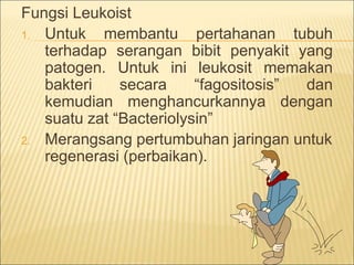 Fungsi Leukoist
1. Untuk membantu pertahanan tubuh
terhadap serangan bibit penyakit yang
patogen. Untuk ini leukosit memakan
bakteri secara “fagositosis” dan
kemudian menghancurkannya dengan
suatu zat “Bacteriolysin”
2. Merangsang pertumbuhan jaringan untuk
regenerasi (perbaikan).
 