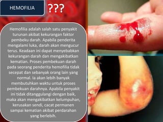 HEMOFILIA
Hemofilia adalah salah satu penyakit
turunan akibat kekurangan faktor
pembeku darah. Apabila penderita
mengalami luka, darah akan mengucur
terus. Keadaan ini dapat menyebabkan
kekurangan darah dan mengakibatkan
kematian. Proses pembekuan darah
pada seorang penderita hemofilia tidak
secepat dan sebanyak orang lain yang
normal. Ia akan lebih banyak
membutuhkan waktu untuk proses
pembekuan darahnya. Apabila penyakit
ini tidak ditanggulangi dengan baik,
maka akan mengakibatkan kelumpuhan,
kerusakan sendi, cacat permanen
sampai kematian akibat perdarahan
yang berlebih.
 