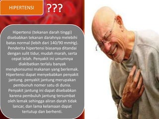 HIPERTENSI
Hipertensi (tekanan darah tinggi)
disebabkan tekanan darahnya melebihi
batas normal (lebih dari 140/90 mmHg).
Penderita hipertensi biasanya ditandai
dengan sulit tidur, mudah marah, serta
cepat lelah. Penyakit ini umumnya
diakibatkan terlalu banyak
mengkonsumsi makanan yang berlemak.
Hipertensi dapat menyebabkan penyakit
jantung. penyakit jantung merupakan
pembunuh nomer satu di dunia.
Penyakit jantung ini dapat disebabkan
karena pembuluh jantung tersumbat
oleh lemak sehingga aliran darah tidak
lancar, dan lama kelamaan dapat
tertutup dan berhenti.
 