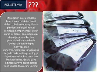 POLISETEMIA
Merupakan suatu keadaan
kelebihan produksi eritrosit
dalam tubuh seseorang. Darah
penderita menjadi kental,
sehingga memperlambat aliran
darah di dalam pembuluh atau
dapat juga membentuk
gumpalan di dalam darah.
Gumpalan darah dapat
menyebabkan
ganggren/kematian jaringan jika
terjadi pada jantung, sehingga
dapat menyebabkan kematian
bagi penderita. Gejala yang
ditimbulkannya dapat berupa
sakit kepala dan pusing-pusing.
 