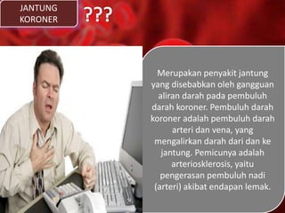JANTUNG
KORONER
Merupakan penyakit jantung
yang disebabkan oleh gangguan
aliran darah pada pembuluh
darah koroner. Pembuluh darah
koroner adalah pembuluh darah
arteri dan vena, yang
mengalirkan darah dari dan ke
jantung. Pemicunya adalah
arteriosklerosis, yaitu
pengerasan pembuluh nadi
(arteri) akibat endapan lemak.
 