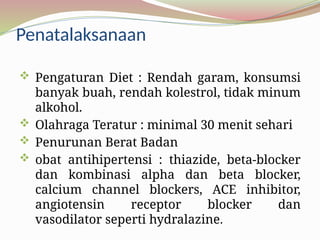Penatalaksanaan
 Pengaturan Diet : Rendah garam, konsumsi
banyak buah, rendah kolestrol, tidak minum
alkohol.
 Olahraga Teratur : minimal 30 menit sehari
 Penurunan Berat Badan
 obat antihipertensi : thiazide, beta-blocker
dan kombinasi alpha dan beta blocker,
calcium channel blockers, ACE inhibitor,
angiotensin receptor blocker dan
vasodilator seperti hydralazine.
 