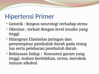 Hipertensi Primer
 Genetik : Respon neurologi terhadap stress
 Obesitas : terkait dengan level insulin yang
tinggi
 Hilangnya Elastisitas jaringan dan
penyempitan pembuluh darah pada orang
tua serta pelebaran pembuluh darah.
 Kebiasaan hidup : Konsumsi garam yang
tinggi, makan berlebihan, stress, merokok,
minum alkohol.
 