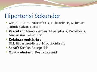 Hipertensi Sekunder
 Ginjal : Glomerulonefritis, Pielonefritis, Nekrosis
tubular akut, Tumor
 Vascular : Aterosklerosis, Hiperplasia, Trombosis,
Aneurisma, Vaskulitis
 Kelainan endokrin :
DM, Hipertiroidisme, Hipotiroidisme
 Saraf : Stroke, Ensepalitis
 Obat – obatan : Kortikosteroid
 