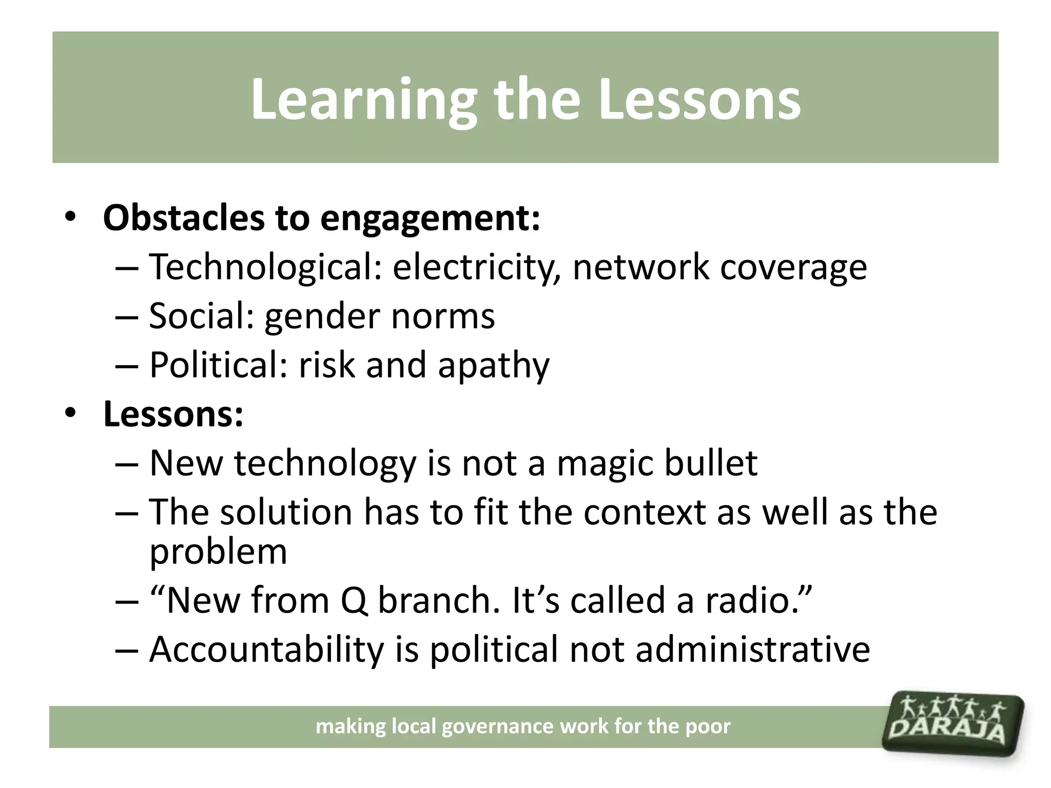 Learning the Lessons
• Obstacles to engagement:
   – Technological: electricity, network coverage
   – Social: gender norms
   – Political: risk and apathy
• Lessons:
   – New technology is not a magic bullet
   – The solution has to fit the context as well as the
     problem
   – “New from Q branch. It’s called a radio.”
   – Accountability is political not administrative
               making local governance work for the poor
 