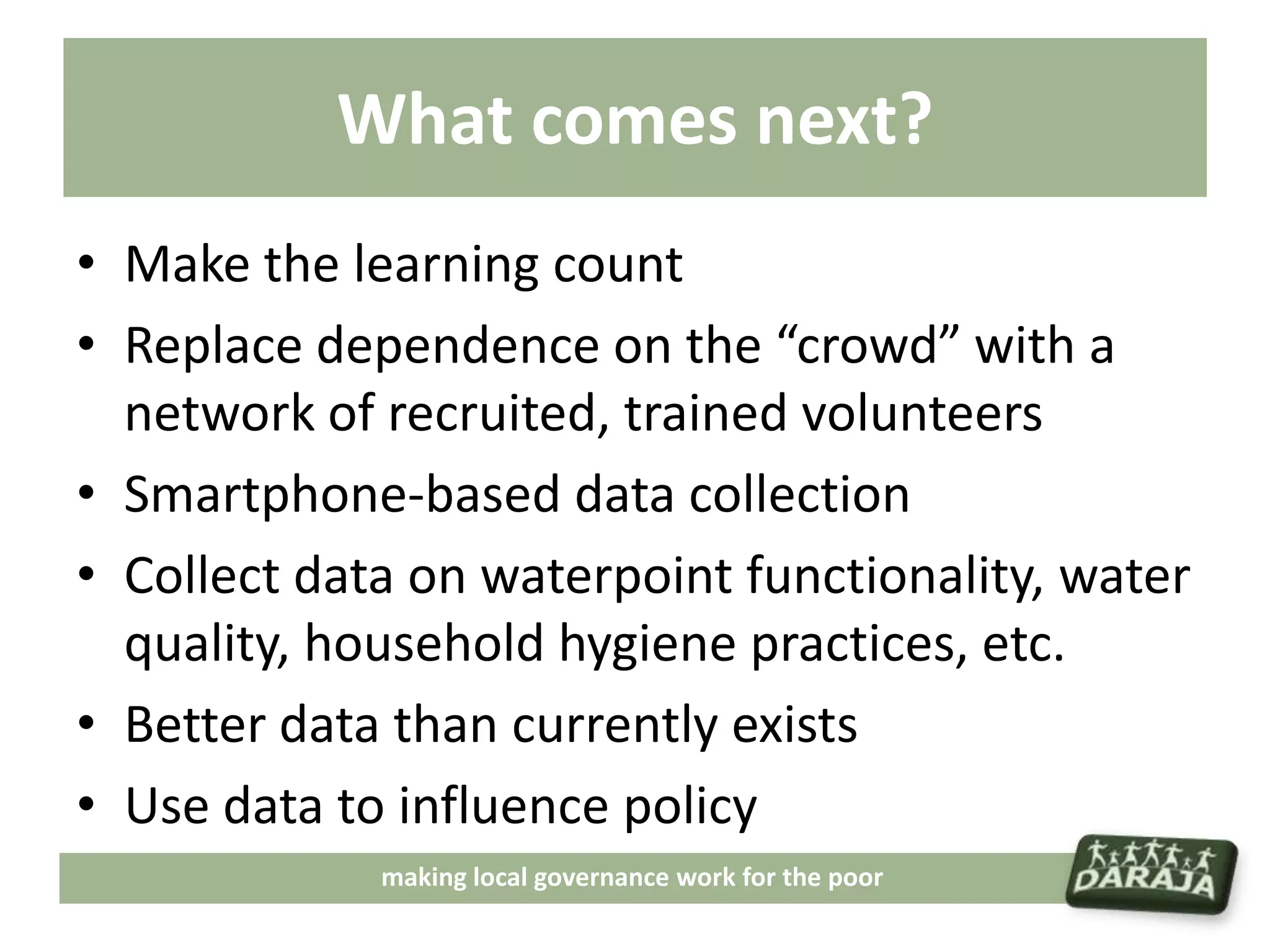 What comes next?
• Make the learning count
• Replace dependence on the “crowd” with a
  network of recruited, trained volunteers
• Smartphone-based data collection
• Collect data on waterpoint functionality, water
  quality, household hygiene practices, etc.
• Better data than currently exists
• Use data to influence policy
             making local governance work for the poor
 