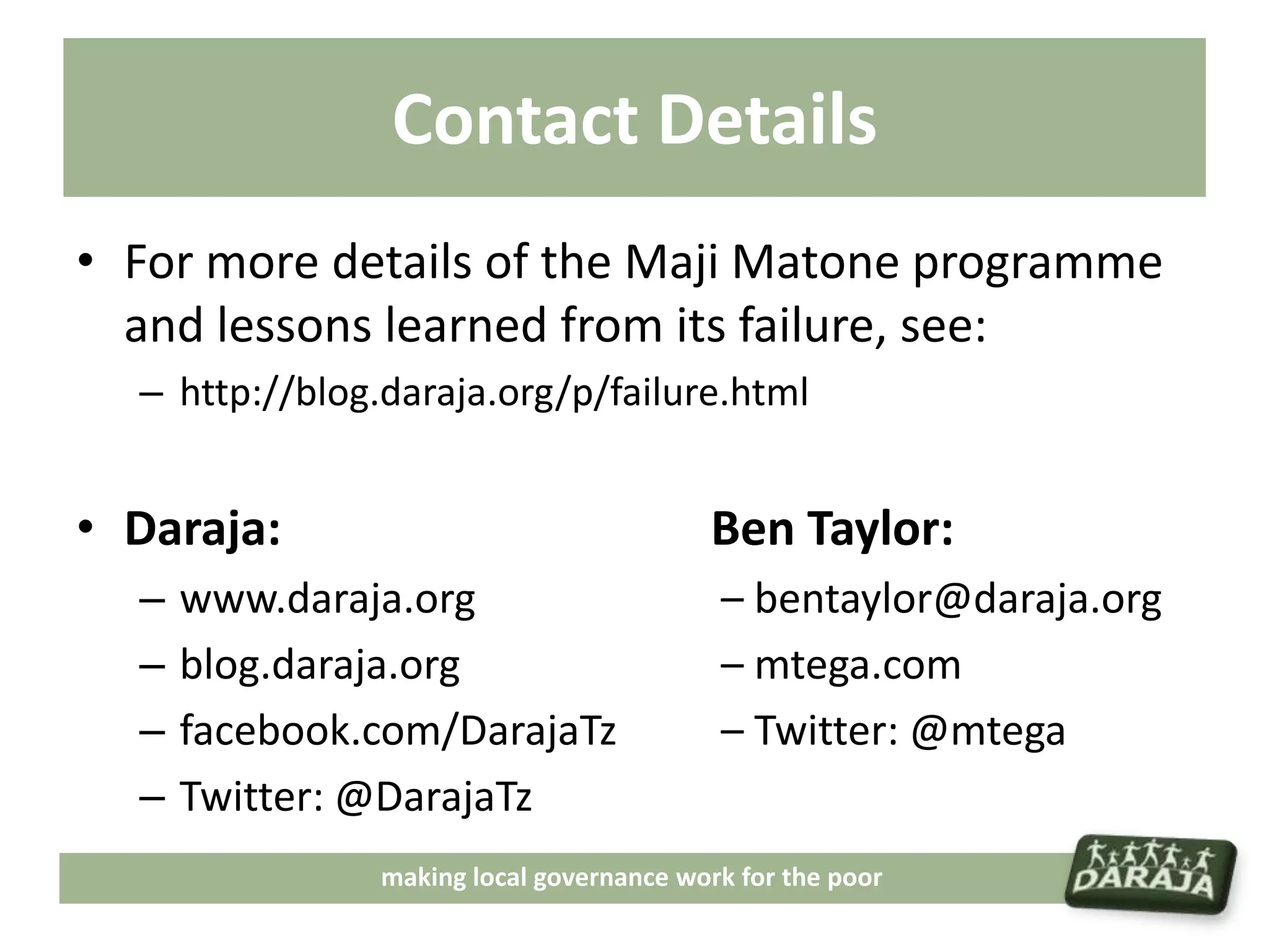 Contact Details
• For more details of the Maji Matone programme
  and lessons learned from its failure, see:
  – http://blog.daraja.org/p/failure.html


• Daraja:                                 Ben Taylor:
  –   www.daraja.org                       – bentaylor@daraja.org
  –   blog.daraja.org                      – mtega.com
  –   facebook.com/DarajaTz                – Twitter: @mtega
  –   Twitter: @DarajaTz
                making local governance work for the poor
 