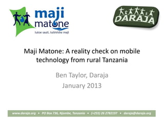 Maji Matone: A reality check on mobile
          technology from rural Tanzania

                          Ben Taylor, Daraja
                            January 2013


www.daraja.org • PO Box 736, Njombe, Tanzania • (+255) 26 2782197 • daraja@daraja.org
 