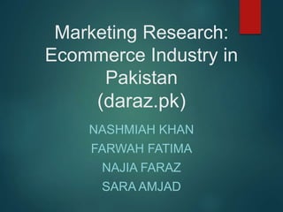Marketing Research:
Ecommerce Industry in
Pakistan
(daraz.pk)
NASHMIAH KHAN
FARWAH FATIMA
NAJIA FARAZ
SARA AMJAD
 