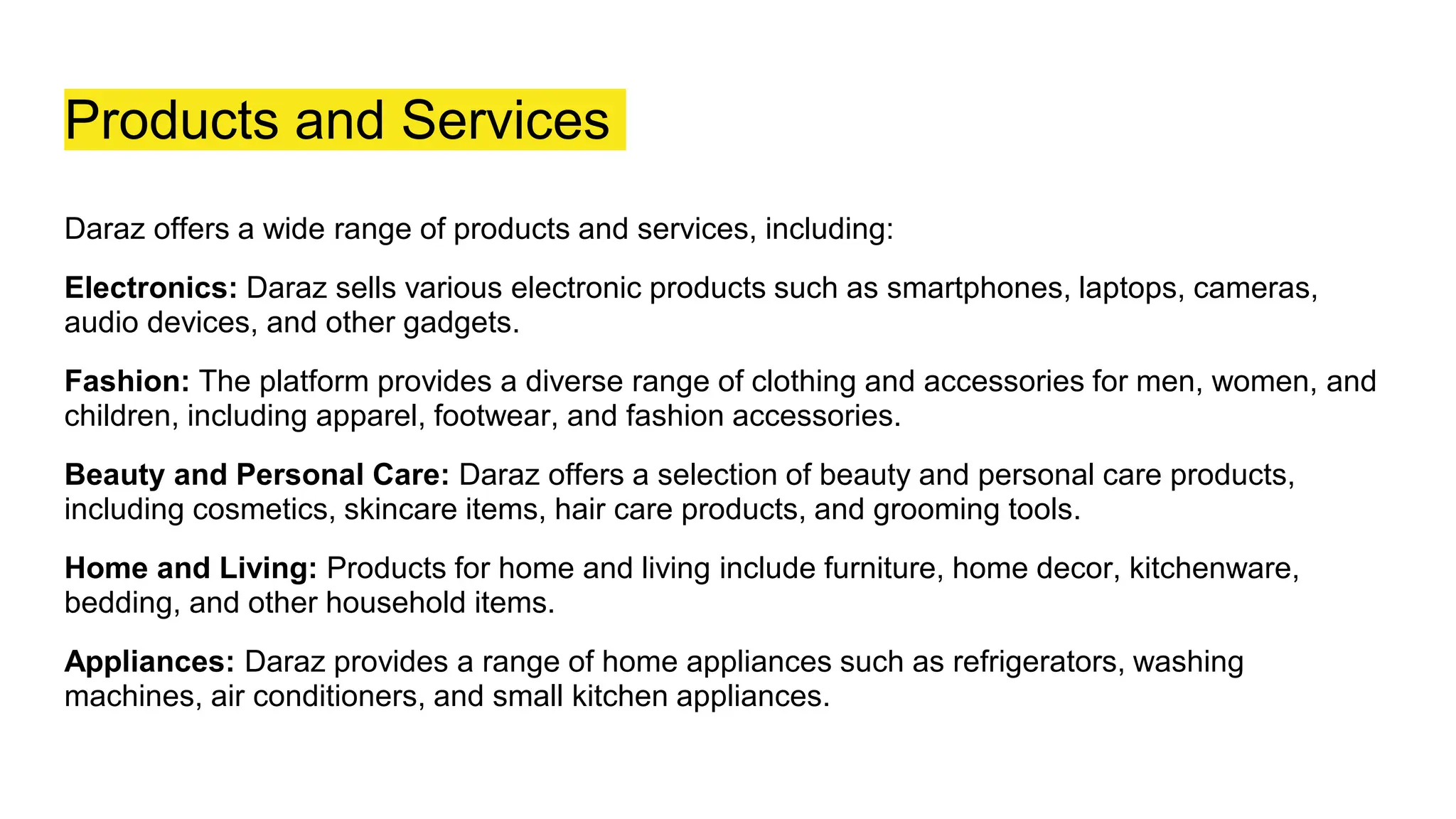 Products and Services
Daraz offers a wide range of products and services, including:
Electronics: Daraz sells various electronic products such as smartphones, laptops, cameras,
audio devices, and other gadgets.
Fashion: The platform provides a diverse range of clothing and accessories for men, women, and
children, including apparel, footwear, and fashion accessories.
Beauty and Personal Care: Daraz offers a selection of beauty and personal care products,
including cosmetics, skincare items, hair care products, and grooming tools.
Home and Living: Products for home and living include furniture, home decor, kitchenware,
bedding, and other household items.
Appliances: Daraz provides a range of home appliances such as refrigerators, washing
machines, air conditioners, and small kitchen appliances.
 
