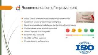 Recommendation of improvement
 Daraz should eliminate those sellers who are not trusted
 Customers service problem must be improve
 Can improve customer satisfaction by identifying the root cause
 Can take legal action against scamming
 Should improve in store system
 Bechmark ISO standard
 Hire ISO certified suppliers
 Provide training and seminars
 