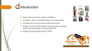 Introduction
 Daraz is the first online market in Pakistan
 Founded in 2012, by Muneeb Maayr and Farees shah
 It Imitate with men and women cloths and shoes
 It offers more than 500 brands including jewelry, apparels,
electronics accessories, beauty product etc.
 Alibaba group acquired Daraz in 2018
 