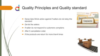 Quality Principles and Quality standard
 Daraz take Strick action against if sellers do not obey the
standard
 De-list the sellers:
 If seller do not respond to customers complains
 After 5 cancellation order
 If the products are return for more than4 times
 