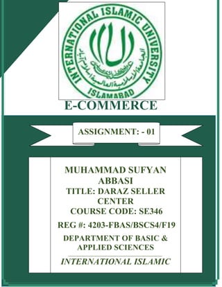 E-COMMERCE
ASSIGNMENT No: 1
MUHAMMAD SUFYAN
ABBASI
TITLE: DARAZ SELLER
CENTER
COURSE CODE: SE346
REG #: 4203-FBAS/BSCS4/F19
DEPARTMENT OF BASIC &
APPLIED SCIENCES
_______________________________________________
INTERNATIONAL ISLAMIC
UNIVERSITY, ISLAMABAD
ASSIGNMENT: - 01
 