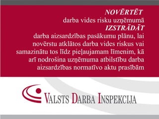 ĒĒ
                 darba vides risku uzņēmumā
                                IZSTRĀDĀT
     darba aizsardzības pasākumu plānu, lai
     novērstu atklātos darba vides riskus vai
samazinātu tos līdz pieļaujamam līmenim, kā
   arī nodrošina uzņēmuma atbilstību darba
       aizsardzības normatīvo aktu prasībām
 