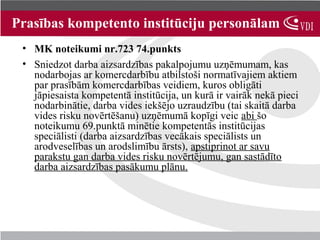 Prasības kompetento institūciju personālam
 • MK noteikumi nr.723 74.punkts
 • Sniedzot darba aizsardzības pakalpojumu uzņēmumam, kas
   nodarbojas ar komercdarbību atbilstoši normatīvajiem aktiem
   par prasībām komercdarbības veidiem, kuros obligāti
   jāpiesaista kompetentā institūcija, un kurā ir vairāk nekā pieci
   nodarbinātie, darba vides iekšējo uzraudzību (tai skaitā darba
   vides risku novērtēšanu) uzņēmumā kopīgi veic abi šo
   noteikumu 69.punktā minētie kompetentās institūcijas
   speciālisti (darba aizsardzības vecākais speciālists un
   arodveselības un arodslimību ārsts), apstiprinot ar savu
   parakstu gan darba vides risku novērtējumu, gan sastādīto
   darba aizsardzības pasākumu plānu.
 