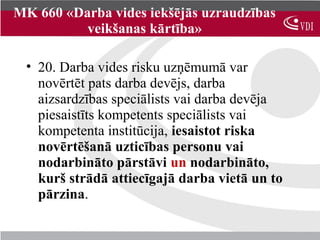 MK 660 «Darba vides iekšējās uzraudzības
          veikšanas kārtība»

 • 20. Darba vides risku uzņēmumā var
   novērtēt pats darba devējs, darba
   aizsardzības speciālists vai darba devēja
   piesaistīts kompetents speciālists vai
   kompetenta institūcija, iesaistot riska
   novērtēšanā uzticības personu vai
   nodarbināto pārstāvi un nodarbināto,
   kurš strādā attiecīgajā darba vietā un to
   pārzina.
 