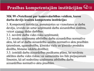 Prasības kompetentajām institūcijām
MK 99 «Noteikumi par komercdarbības veidiem, kuros
darba devējs iesaista kompetentu institūciju»
3. Kompetentā institūcija, pamatojoties uz vienošanos ar darba
devēju, izveido un uztur uzņēmumā darba aizsardzības sistēmu,
veicot vismaz šādas darbības:
3.1. novērtē darba vides risku uzņēmumā;
3.2. nosaka uzņēmuma atbilstību darba aizsardzības normatīvo
aktu, kā arī ar darba aizsardzību saistīto normatīvo aktu prasībām
(piemēram, ugunsdrošība, ķīmisko vielu un ķīmisko produktu
drošība, bīstamo iekārtu drošība);
3.3. izstrādā darba aizsardzības pasākumu plānu, lai novērstu
atklātos darba vides riskus vai samazinātu tos līdz pieļaujamam
līmenim, kā arī nodrošina uzņēmuma atbilstību darba
aizsardzības normatīvo aktu prasībām.
 