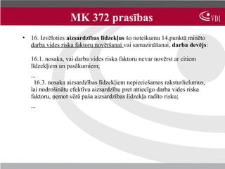 MK 372 prasības
• 16. Izvēloties aizsardzības līdzekļus šo noteikumu 14.punktā minēto
  darba vides riska faktoru novēršanai vai samazināšanai, darba devējs:

   16.1. nosaka, vai darba vides riska faktoru nevar novērst ar citiem
   līdzekļiem un pasākumiem;
   ...
     16.3. nosaka aizsardzības līdzekļiem nepieciešamos raksturlielumus,
   lai nodrošinātu efektīvu aizsardzību pret attiecīgo darba vides riska
   faktoru, ņemot vērā paša aizsardzības līdzekļa radīto risku;
   ...
 