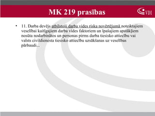 MK 219 prasības
• 11. Darba devējs atbilstoši darba vides riska novērtējumā noteiktajiem
  veselībai kaitīgajiem darba vides faktoriem un īpašajiem apstākļiem
  nosūta nodarbinātos un personas pirms darba tiesisko attiecību vai
  valsts civildienesta tiesisko attiecību uzsākšanas uz veselības
  pārbaudi...
 