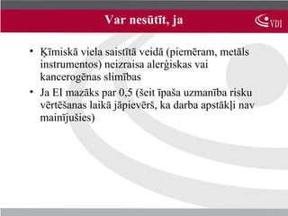 Var nesūtīt, ja

• Ķīmiskā viela saistītā veidā (piemēram, metāls
  instrumentos) neizraisa alerģiskas vai
  kancerogēnas slimības
• Ja EI mazāks par 0,5 (šeit īpaša uzmanība risku
  vērtēšanas laikā jāpievērš, ka darba apstākļi nav
  mainījušies)
 