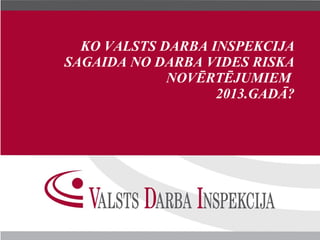 KO VALSTS DARBA INSPEKCIJA
SAGAIDA NO DARBA VIDES RISKA
             NOVĒRTĒJUMIEM
                   2013.GADĀ?
 